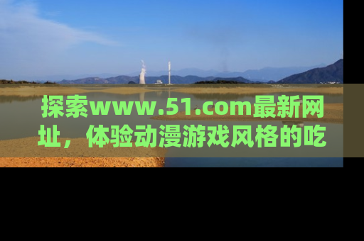 探索www.51.com最新网址，体验动漫游戏风格的吃瓜乐趣！