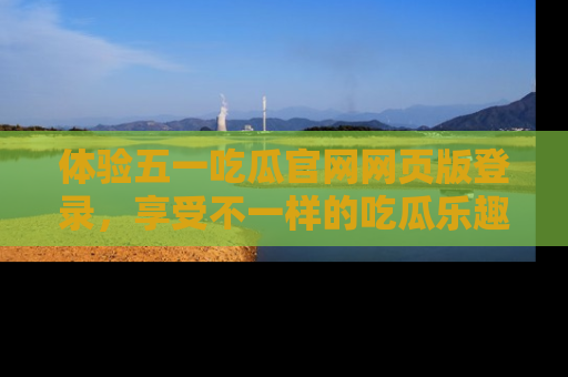 体验五一吃瓜官网网页版登录，享受不一样的吃瓜乐趣与互动体验