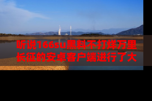 听说166su黑料不打烊万里长征的安卓客户端进行了大更新，八卦内容更加精彩与丰富！