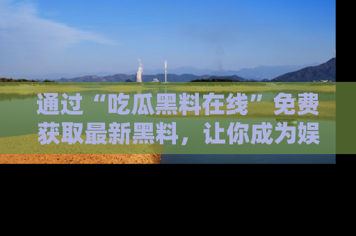 通过“吃瓜黑料在线”免费获取最新黑料，让你成为娱乐圈的内幕专家！