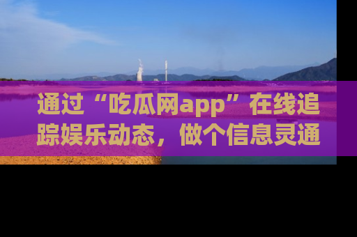 通过“吃瓜网app”在线追踪娱乐动态，做个信息灵通的吃瓜群众！