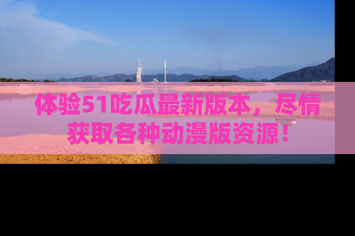 体验51吃瓜最新版本，尽情获取各种动漫版资源！