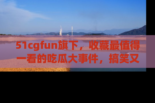 51cgfun旗下,收藏最值得一看的吃瓜大事件,搞笑又精彩!