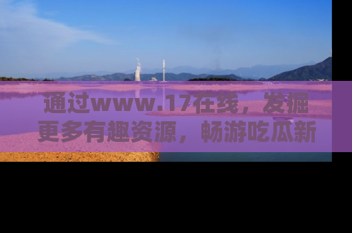 通过www.17在线，发掘更多有趣资源，畅游吃瓜新闻海洋