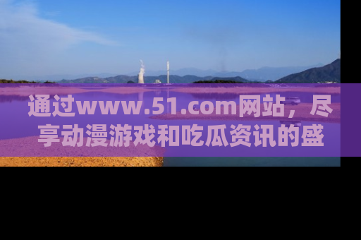 通过www.51.com网站，尽享动漫游戏和吃瓜资讯的盛宴！