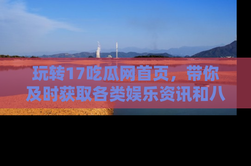 玩转17吃瓜网首页，带你及时获取各类娱乐资讯和八卦故事！