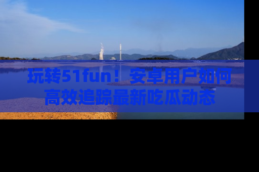 玩转51fun！安卓用户如何高效追踪最新吃瓜动态