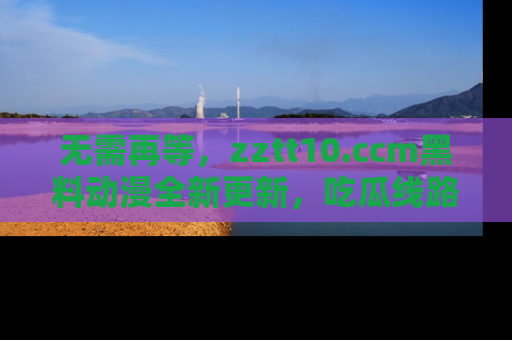 无需再等，zztt10.ccm黑料动漫全新更新，吃瓜线路佛系推荐！