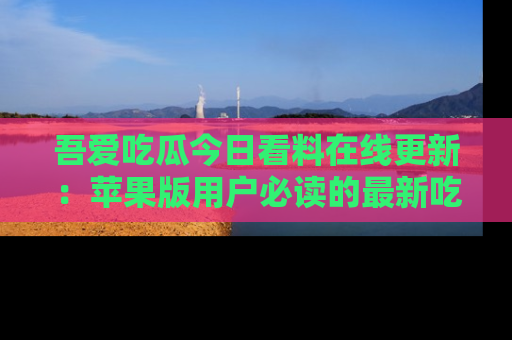 吾爱吃瓜今日看料在线更新：苹果版用户必读的最新吃瓜技巧