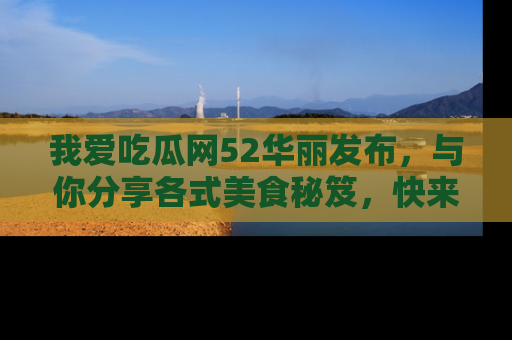 我爱吃瓜网52华丽发布,与你分享各式美食秘笈,快来加入我们的吃瓜大家庭!