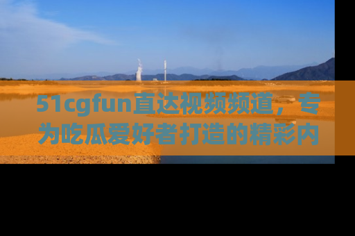 51cgfun直达视频频道，专为吃瓜爱好者打造的精彩内容库！