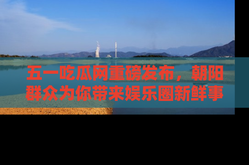 五一吃瓜网重磅发布，朝阳群众为你带来娱乐圈新鲜事！