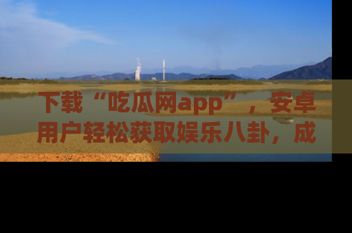 下载“吃瓜网app”，安卓用户轻松获取娱乐八卦，成为身边的知情达人！