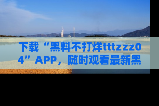 下载“黑料不打烊tttzzz04”APP，随时观看最新黑料不打烊tttzzz04在线！