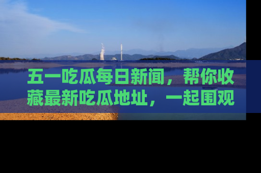 五一吃瓜每日新闻，帮你收藏最新吃瓜地址，一起围观吧！