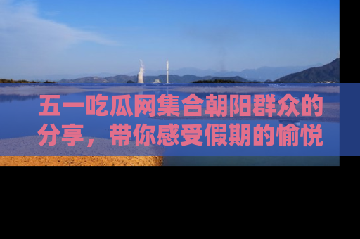 五一吃瓜网集合朝阳群众的分享，带你感受假期的愉悦！