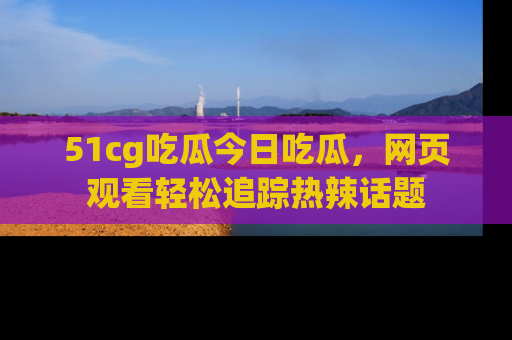 51cg吃瓜今日吃瓜，网页观看轻松追踪热辣话题