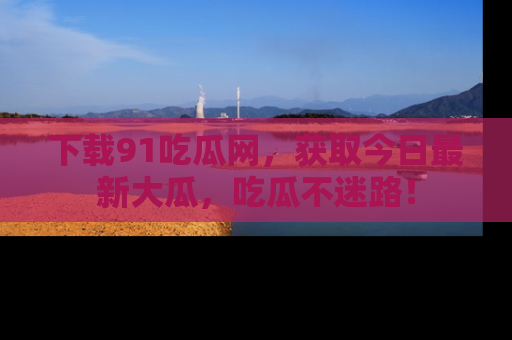 下载91吃瓜网，获取今日最新大瓜，吃瓜不迷路！