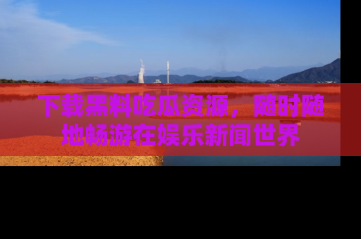 下载黑料吃瓜资源,随时随地畅游在娱乐新闻世界