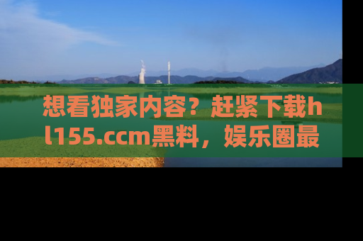 想看独家内容?赶紧下载hl155.ccm黑料,娱乐圈最劲爆的新闻一手掌握!