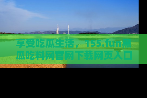 享受吃瓜生活,155.fun黑瓜吃料网官网下载网页入口全解析