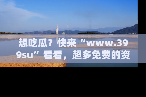 想吃瓜?快来“www.399su”看看,超多免费的资源让你尽情享受!