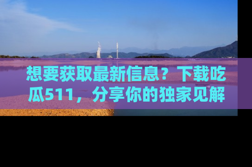 想要获取最新信息？下载吃瓜511，分享你的独家见解！