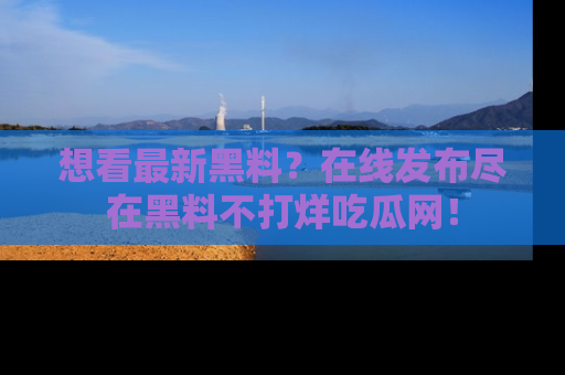想看最新黑料?在线发布尽在黑料不打烊吃瓜网!