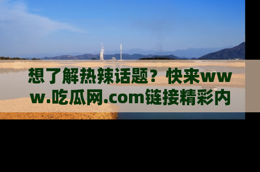 想了解热辣话题?快来www.吃瓜网.com链接精彩内容!