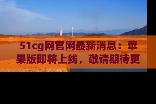 51cg网官网最新消息：苹果版即将上线，敬请期待更多吃瓜内容！