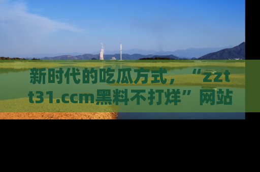 新时代的吃瓜方式，“zztt31.ccm黑料不打烊”网站为iOS用户带来惊喜