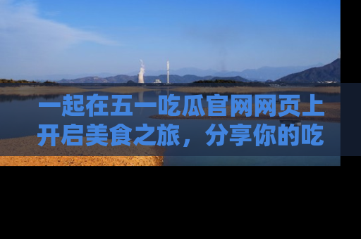 一起在五一吃瓜官网网页上开启美食之旅,分享你的吃瓜故事与精彩瞬间!