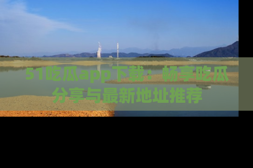 51吃瓜app下载：畅享吃瓜分享与最新地址推荐