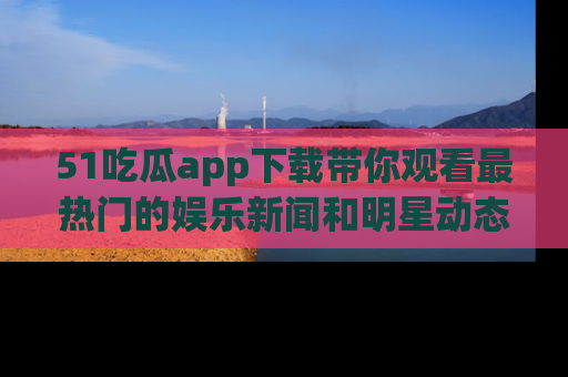 51吃瓜app下载带你观看最热门的娱乐新闻和明星动态