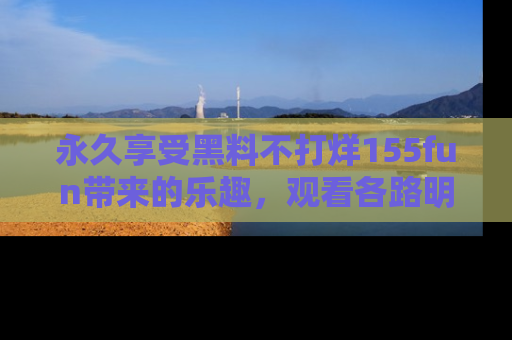 永久享受黑料不打烊155fun带来的乐趣,观看各路明星的内幕故事!