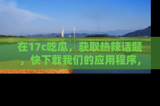 在17c吃瓜,获取热辣话题,快下载我们的应用程序,地址轻松找到!