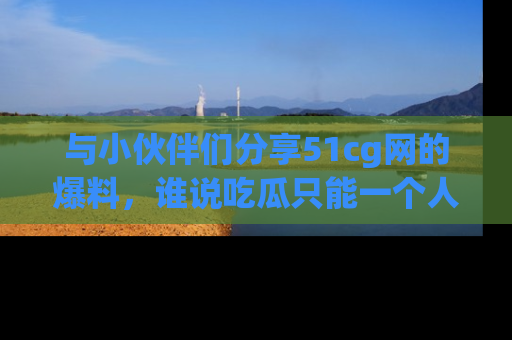 与小伙伴们分享51cg网的爆料,谁说吃瓜只能一个人?