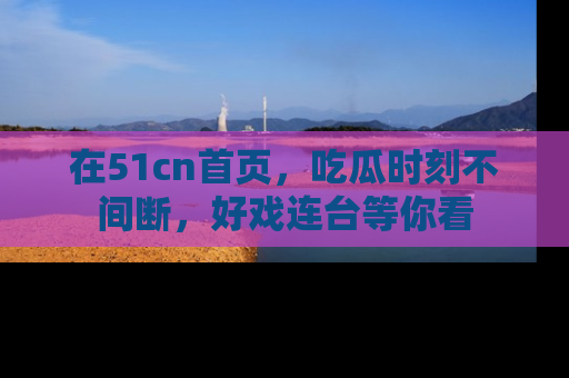 在51cn首页,吃瓜时刻不间断,好戏连台等你看