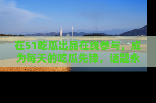 在51吃瓜出品在线参与,成为每天的吃瓜先锋,话题永不落幕!