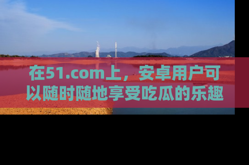 在51.com上,安卓用户可以随时随地享受吃瓜的乐趣!