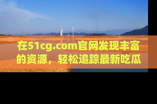在51cg.com官网发现丰富的资源,轻松追踪最新吃瓜热点
