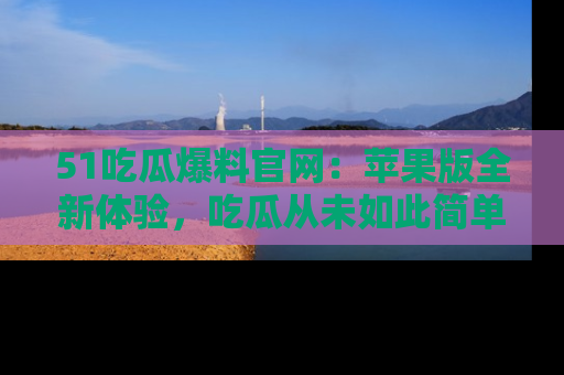 51吃瓜爆料官网：苹果版全新体验，吃瓜从未如此简单