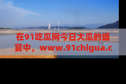 在91吃瓜网今日大瓜的盛宴中,www.91chigua.com带你领略每个让人咋舌的精彩故事!