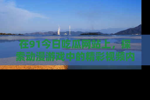 在91今日吃瓜网站上,探索动漫游戏中的精彩视频内容