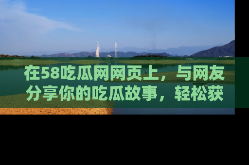 在58吃瓜网网页上,与网友分享你的吃瓜故事,轻松获取热门趣闻