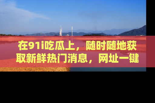 在91i吃瓜上,随时随地获取新鲜热门消息,网址一键直达!