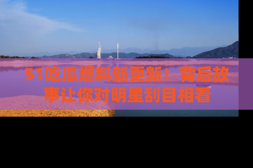 51吃瓜爆料新更新！背后故事让你对明星刮目相看