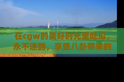 在cgw的美好时光里吃瓜,永不迷路,享受八卦带来的无限欢乐!