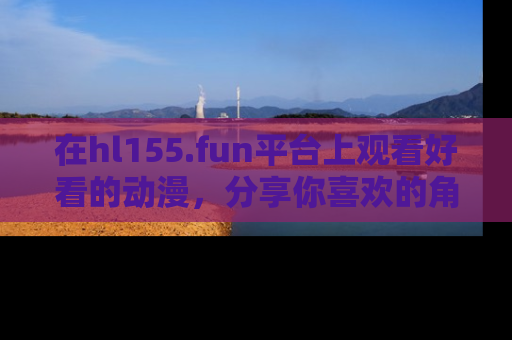 在hl155.fun平台上观看好看的动漫,分享你喜欢的角色和故事!