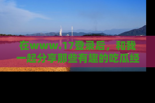 在www.17登录后,和我一起分享那些有趣的吃瓜经历吧!